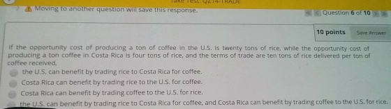 Moving to another question will save this response Question 6 of 10 10 points Save Answer If the opportunity cost of producing a ton of coffee in the U.S. is twenty tons of rice, while the opportunity cost of producing a ton coffee in Costa Rica is four tons of rice, and the terms of trade are ten tons of rice delivered per ton of coffee received, the U.S. can benefit by trading rice to Costa Rica for coffee. Costa Rica can benefit by trading rice to the U.S. for coffee. Costa Rica can benefit by trading coffee to the U.S. for rice. the U.S. can benefit by trading rice to Costa Rica for coffee, and Costa Rica can benefit by trading coffee to the U.S. for rice.