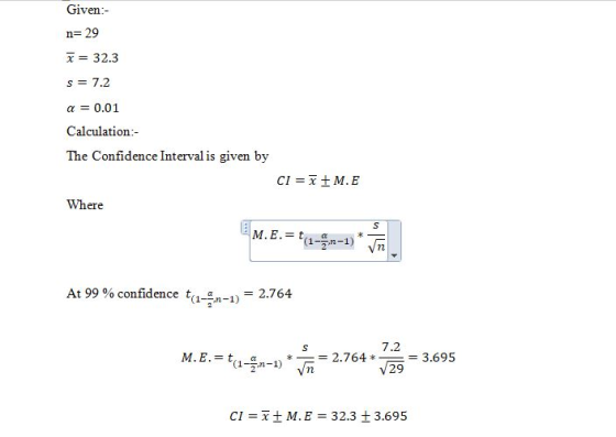 Given:- n=29 x= 32.3 s = 7.2 a = 0.01 Calculation:- The Confidence Interval is given by CI = x +ME Where At 99% confidence t-