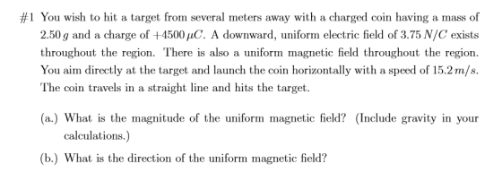 #1 You wish to hit a target from several meters away with a charged coin having a mass of 2.50 g and a charge of +4500 uC. A downward, uniform electric field of 3.75 N/C exists throughout the region. There is also a uniform magnetic field throughout the region. You aim directly at the target and launch the coin horizontally with a speed of 15.2m/s. The coin travels in a straight line and hits the target (a.) What is the magnitude of the uniform magnetic field? (Include gravity in your calculations.) (b.) What is the direction of the uniform magnetic field?
