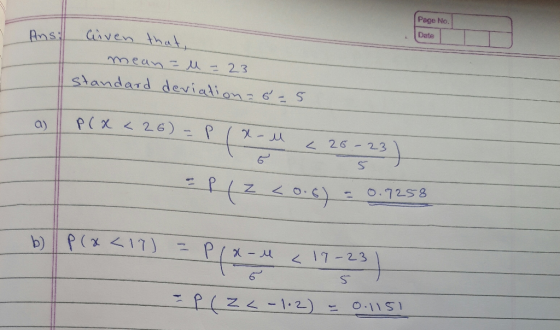 Page No. Ans. Date Given that, mean = M = 23 standard deviation=6=5 I P(x < 26) - Plx-u < 26-23) 5 Plz <0.6) 30.7258 Ut b) p(
