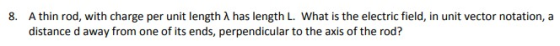 A thin rod, with charge per unit length λ has length L. What is the electric field, in unit vector notation, a distance d away from one of its ends, perpendicular to the axis of the rod? 8.