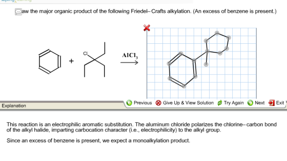 aw the major organic product of the following Friedel-Crafts alkylation. (An excess of benzene is present.) AICI, Previous ⓧ Give Up & View Solution # Try Again Next Exit Explanation This reaction is an electrophilic aromatic substitution. The aluminum chloride polarizes the chlorine-carbon bond of the alkyl halide, imparting carbocation character (i.e., electrophilicity) to the alkyl group Since an excess of benzene is present, we expect a monoalkylation product.