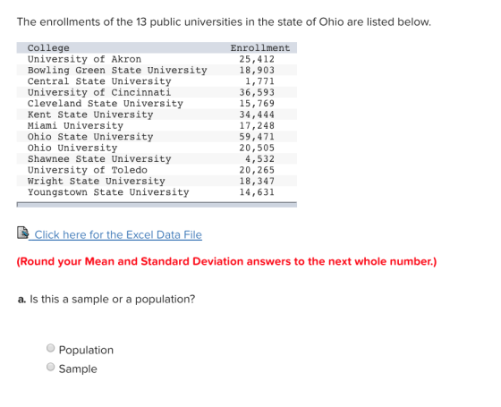 The enrollments of the 13 public universities in the state of Ohio are listed below College University of Akron Bowling Green State University Central State University University of Cincinnati Cleveland State University Kent State University Miami University Ohio State University Ohio University Shawnee State University University of Toledo Wright State University Youngstown State University Enrollment 25,412 18,903 1,771 36,593 15,769 34,444 17,248 59,471 20,505 4,532 20,265 18,347 14,631 Click here for the Excel Data File (Round your Mean and Standard Deviation answers to the next whole number.) a. Is this a sample or a population? Population Sample