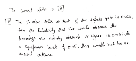 The correct option is ID The P-value tells us that if the defects rate is 0.025, then the probability that she would observe