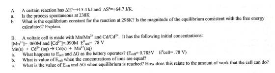 A certain reaction has a. Is the process spontaneous at 238K equilibrium consistent with the free energy b. What is the equilibrium constant for the reaction at 298K? Is the magnitude of the calculated? Explain. B. A voltaic cell is made with Mn/Mn Cd/Cd t. It has the following initial concentrations .060M and Cd2 090M cell 78 V b. is value of Ecol when the concentrations ofions are equal? of that cell can do? c. What is the value of Ecell and AG when equilibrium is reached? How does this relate to the amount work the