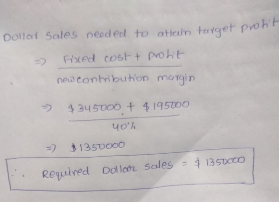 Dollay Sales neoded to attain target proh Fixed cost + protit => - new contribution margin > $345000 + $195000 40% - $1350000