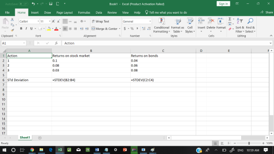 AutoSave Book1 - Excel 《Product Activation Failed) Sign in File Home Insert Draw Page Layout Formulas Data Review View Help Tell me what you want to do 수 Share Calibri General Conditional Fornat as Cell Insert Delete Fornat FormattingTable Styles- 、. Sort & Find & Paste . 녀 . 의 _ . 로三들經垣臣 Merge & Center-5 . % , : Filter-Select- Clipboard Font Alignment Number Styles Cells Editing A1 1 Actionn Returns on stock market 0.1 0.08 0.03 Returns on bonds 0.04 0.06 0.08 6 STd Deviation STDEV(B2:B4) STDEV(C2:C4) 10 12 13 14 15 16 17 Sheet1 Ready + 100 cENG 10:59 AM