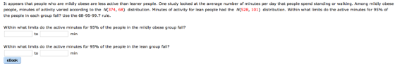 It appears that people who are mildly obese are less active than leaner people. One study looked at the average number of minutes per day that people spend standing or walking. Among mildly obese people, minutes of activity varied according to the N 374, 68) distribution. Minutes of activity for lean people had the M 528, 101) distribution within what limits do the active minutes for 95% of the people in each group fall? Use the 68-95-99.7 rule Within what limits do the active minutes for 95% of the people in the mildly obese group fall? to min within what limits do the active minutes for 95% of the people in the lean group fall? to min eBook