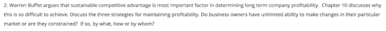 2. Warren Buffet argues that sustainable competitive advantage is most important factor in determining long term company profitability. Chapter 10 discusses why this is so difficult to achieve. Discuss the three strategies for maintaining profitability. Do business owners have unlimited ability to make changes in their particular market or are they constrained? If so, by what, how or by whom?