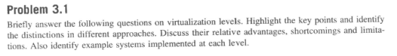 Problem 3.1 Briefly answer the following questions on virtualization levels. Highlight the key points a the distinctions in different approaches. Discuss their relative advantages, shortcomings and limita- tions. Also identify example systems implemented at each level. nd identify