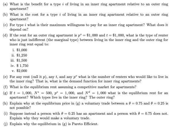 (a) What is the benefit for a type i of living in an inner ring apartment relative to an outer ring (b) What is the cost for a type i of living in an inner ring apartment relative to an outer ring (c) For type i what is their maximum willingness to pay for an inner ring apartment? What does it (d) If the rent for an outer ring apartment is p° -$1,000 and t -$1,000, what is the type of renter apartment? apartment? depend on? who is just indifferent (the marginal type) between living in the inner ring and the outer ring for inner ring rent equal to: i. $1,000 ii. $1,250 iii. $1,500 iv. $ 1,750 v. $2,000 (e) For any rent (call it p), any t, and any p° what is the number of renters who would like to live in the inner ring? That is, what is the demand function for inner ring apartments? (f) What is the equilibrium rent assuming a competitive market for apartments? (g) If t1,000, N* -500, p° 1,000, and Nd- 1,000 what is the equilibrium rent for an (h) Explain why at the equilibrium price in (g) a voluntary trade between a θ = 0.75 and θ = 0.25 is (i) Suppose instead a person with θ-0.25 has an apartment and a person with θ-075 does not. (j) Explain why the equilibrium in (g) is Pareto Efficient. apartment? Which types live in the inner ring? The outer ring? not possible? Explain why they would make a voluntary trade.