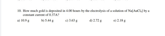 10. How much gold is deposited in 4.00 hours by the electrolysis of a solution of Na[AuCl by a constant current of 0.37A? a)