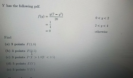 Y has the following pdf. 20 2<p<4 ot herwise Find (a) 3 points F(1.8) (b) 3 points F(.5) (c) 3 points P(Y > 1.8 (d) 5 points E(Y) < 3.5) e) 5 points VO.