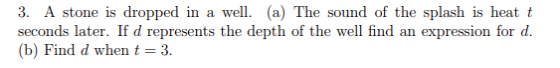 3. A stone is dropped in a well (a) The sound of the splash is heat t seconds later. If d represents the depth of the well find an expression for d (b) Find d when t 3