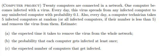 (COMPUTER PROJECT) Twenty computers are connected in a network. One computer be- comes infected with a virus. Every day, this