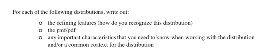 For each of the following distributions, write out: o the defining features (how do you recognize this distribution) o the pmf/pdf and/or a common context for the distribution
