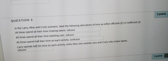 QUESTION 3 2 points In the Larry, Moe and Curly scenario, label the following allocations of time as either efficient (E) or inefficient (0): All three spend all their time mowing lawns. efficient All three spend all their time washing cars. efficient All three spend half their time on each activity. inefficient Larry spends half his time on each activity, while Moe only washes cars and Curly only mows lawns. efficient 2 points