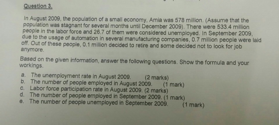 Question 3 In August 2009, the population of a small economy, Amia was 578 million. (Assume that the population was stagnant for several months until December 2009). There were 533.4 million people in the labor force and 26.7 of them were considered unemployed. In September 2009, due to the usage of automation in several manufacturing companies, 0.7 million people were laid off Out of these people, 0.1 million decided to retire and some decided not to look for job anymore Based on the given infomation, answer the following questions. Show the formula and your workings a. The unemployment rate in August 2009. (2 marks) b. The number of people employed in August 2009. (1 mark) c. Labor force participation rate in August 2009. (2 marks) d. The number of people employed in September 2009. (1 mark) e. The number of people unemployed in September 2009. (1 mark)