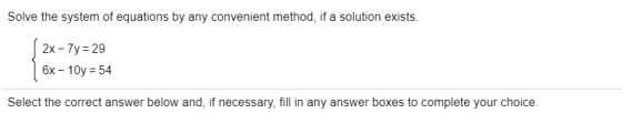 Solve the system of equations by any convenient method, if a solution exists. 2x - 7y= 29 6x - 10y = 54 Select the correct an