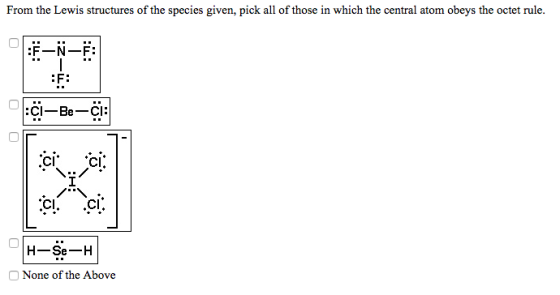 From the Lewis structures of the species given, pick all of those in which the central atom obeys the octet rule. F-N-F: F: CI CI CI H-Se-H None of the Above