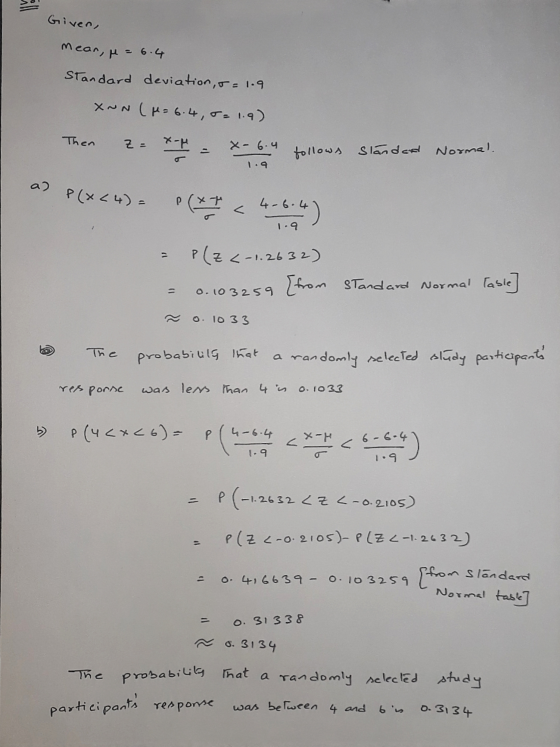 Given, mean, p = 6.4 Standard deviation, 5= 1.9 XNN (= 6.4, 5= 1.9) Then z= - = -6.4 follows standard Normal. 1.9 a) P(x<4) -