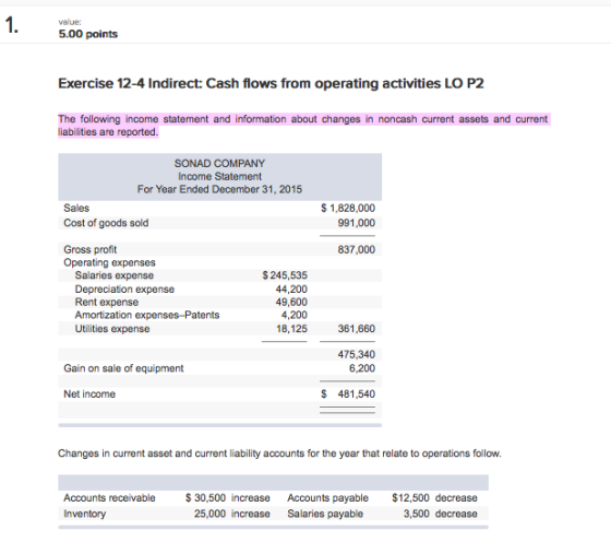 value: 5.00 points Exercise 12-4 Indirect: Cash flows from operating activities LO P2 The following income statement and information about changes in noncash current assets and current liabilities are reported SONAD COMPANY Income Statement For Year Ended December 31, 2015 Sales Cost of goods sold $ 1,828,000 991,000 837,000 Gross profit Operating expenses Salaries expense Depreciation expense Rent expense $ 245,535 44,200 49,600 4,200 18,125 Utilities expense 361,660 475,340 6,200 Gain on sale of equipment Net income S 481,540 Changes in current asset and current liability accounts for the year that relate to operations follow Accounts receivable30,500 increase Accounts payable $12,500 decrease Inventory 25,000 increase Salaries payable 3,500 decrease