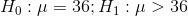H_0:\mu=36;H_1:\mu>36