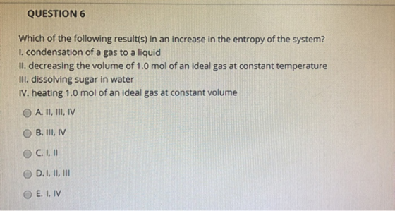 QUESTION 6 Which of the following result(s) in an increase in the entropy of the system? 1. condensation of a gas to a liquid
