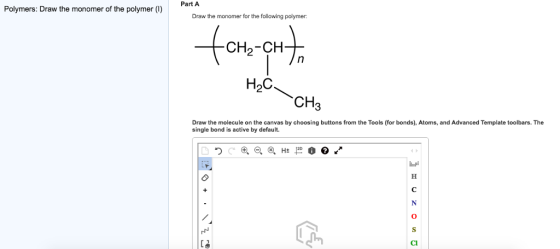 Part A Polymers: Draw the monomer of the polymer (I) Draw the monomer for the following polyme H2C CH3 Draw the molecule on the canvas by choosing buttons from the Tools (for bonds), Atoms, and Advanced Template toolbars. The single bond is active by default. Cl