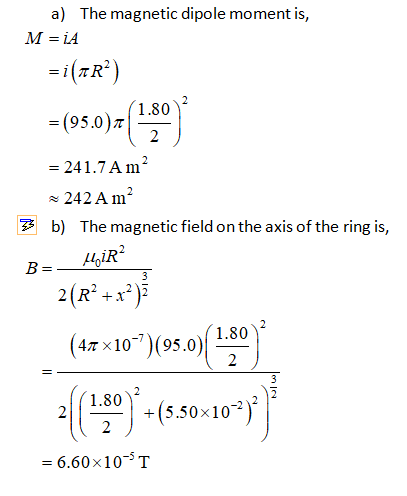 a) The magnetic dipole moment is, M=iA (TR”) 1.80 =(95.0) 2 = 241.7 A m2 ~ 242 A m? 7 b) The magnetic field on the axis of th