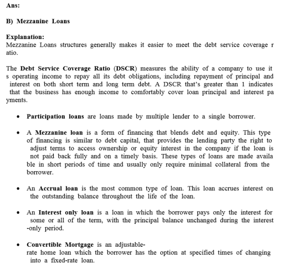 Ans: B) Mezzanine Loans Explanation: Mezzanine Loans structures generally makes it easier to meet the debt service coverage r