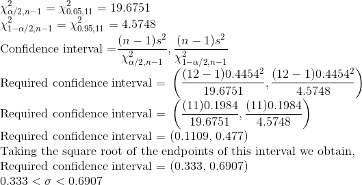 \\\chi_{\alpha/2, n-1}^2 = \chi_{0.05, 11}^2 = 19.6751 \\\chi_{1-\alpha/2, n-1}^2 = \chi_{0.95, 11}^2 = 4.5748 \\\text{Confidence interval =} \frac{(n-1)s^2}{\chi_{\alpha/2, n-1}^2}, \frac{(n-1)s^2}{\chi_{1-\alpha/2, n-1}^2} \\\text{Required confidence interval = }\left(\frac{(12-1)0.4454^2}{19.6751}, \frac{(12-1)0.4454^2}{4.5748}\right) \\\text{Required confidence interval = }\left(\frac{(11)0.1984}{19.6751}, \frac{(11)0.1984}{4.5748}\right) \\\text{Required confidence interval = (0.1109, 0.477)} \\\text{Taking the square root of the endpoints of this interval we obtain,} \\\text{Required confidence interval = (0.333, 0.6907)} \\0.333 < \sigma < 0.6907