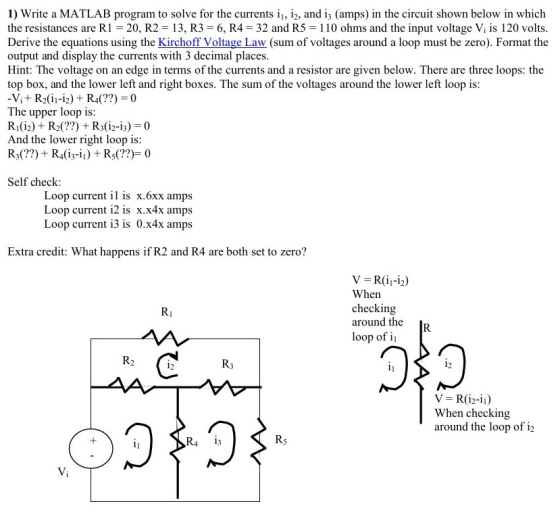 1) Write a MATLAB program to solve for the currents i 12, and i3 (amps) in the circuit shown below in which the resistances are R1 20, R2 13, R3 E 6, R4 32 and R5 -110 ohms and the input voltage Vi is 120 volts Derive the equations using the Kirchoff Voltage Law (sum of voltages around a loop must be zero). Format the output and display the currents with 3 decimal places Hint: The voltage on an edge in terms of the currents and a resistor are given below. There are three loops: the top box, and the lower left and right boxes. The sum of the voltages around the lower left loop is: The upper loop is: And the lower right loop is: R3 R4 (13-il) Self check: Loop current il is x.6xx amps Loop current i2 is x.x4x amps Loop current 13 is 0.x4x amps Extra credit: What happens if R2 and R4 are both set to zero? When checking around the loop of 12 12 When checking around the loop of i2 RA i3