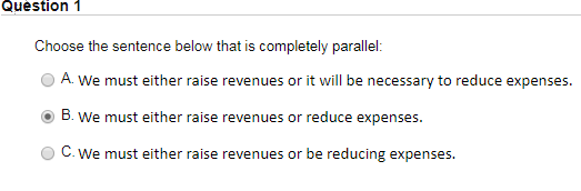 Question 1 Choose the sentence below that is completely parallel: O A. We must either raise revenues or it will be necessary to reduce expenses. B.We must either raise revenues or reduce expenses. O C. We must either raise revenues or be reducing expenses