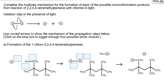 Map Complete the multistep mechanism for the formation of each of the possible monochlorination products from reaction of 2,2,4,4-tetramethylpentane with chlorine in light. Initiation step in the presence of light. Use curved arrows to show the mechanism of the propagation steps below. (Click on the blue box to toggle through four possible arrow choices.) a) Formation of the 1-chloro-2,2,4,4-tetramethylpentane. 填. C-CH2 CH3 :Ci. CH2 CH3 H3 CH3 H3 H3 H3 ČH3 CH3 CH3 CH3