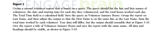 NGAGE Report 2 Create a seeond volunteer report that is based on a query. The query should list the last and first names of volunteers, the date and starting time for each day they volunteered, and the total hours worked each day. The Total Time field is a calculated field. Save the query as Volunteer January Hours. Group the report on Last Name, and then adjust the output so that the First Name is on the same line as the Last Name. Sum the total time worked by each volunteer. Your data will differ, but the output should resemble that in Figure 5-10. Give the report a title of Volunteer January Hours and save the report with the same name. All data and headings should be visible, as shown in Figure 5-10