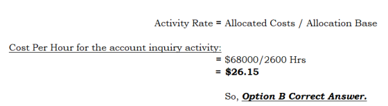 Activity Rate = Allocated Costs / Allocation Base Cost Per Hour for the account inquiry activity: = $68000/2600 Hrs = $26.15