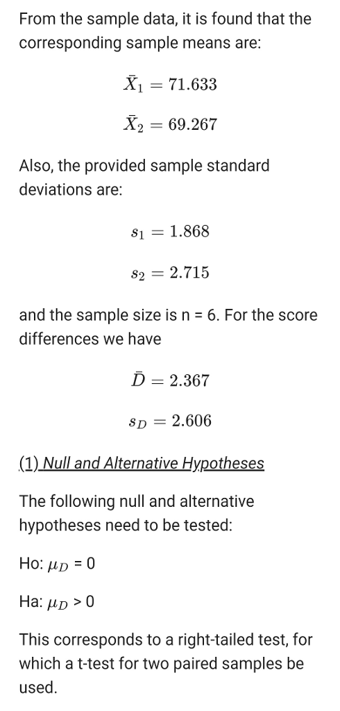From the sample data, it is found that the corresponding sample means are: X1 71.63:3 X2 69.267 Also, the provided sample standard deviations are 81 1.868 82 2.715 and the sample size is n 6. For the score differences we have D- 2.367 SD- 2.606 (1) Null and Alternative Hypotheses The following null and alternative hypotheses need to be tested: Ha: D>0 This corresponds to a right-tailed test, for which a t-test for two paired samples be used.