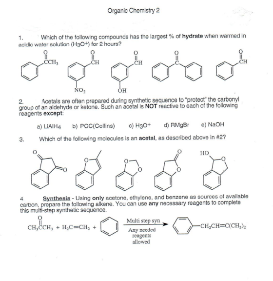 Organic Chemistry 2 Which of the following compounds has the largest % of hydrate when warmed in acidic water solution (H3O+) for 2 hours? CCH3 CH CH CH NO2 2.Acetals are often prepared during synthetic sequence to protect the carbonyl group of an aldehyde or ketone. Such an acetal is NOT reactive to each of the following reagents except: a) LiAIH4 b) PCC(Collins c) H30+ d RMgBr e) NaOH Which of the following molecules is an acetal, as described above in #2? ?? Synthesis - Using only acetone, ethylene, and benzene as sources of available carbon, prepare the following alkene. You can use any necessary reagents to complete this multi-step synthetic sequence Multi step syn CH3CCH3 H2C-CH2+ CH2CH-C(CH3)2 Any needed reagents allowed