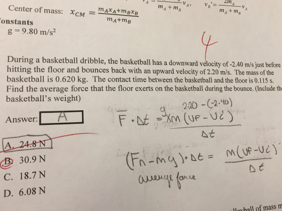 Center of mass· X-M mAxA+mBXB - -?? onstants g 9.80 m/s2 During a basketball dribble, the basketball as a downward velocity of 2.40 ms just before hitting the floor and bounces back with an upward velocity of 2.20 m/s. The mass of the basketball is 0.620 kg. The contact time between the basketball and the floor is 0.115 s. Find the average force that the floor exerts on the basketball during the bounce. (Include th basketballs weight) Answer: At 30.9 N C. 18.7 N D. 6.08 N B lauhall of mass m