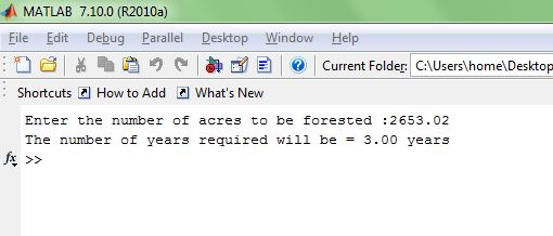 MATLAB 7.10.0 (R2010a) File Edit Debug ParallelDesktop Window Help ?? d6 E??~??? How to Add Current Folder C:Users\home\Desktop Shortcuts Whats New Enter the number of acres to be forested :2653.02 The number of years required will be = 3.00 years fx >>