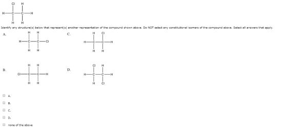 CI H НН Identify any structureis) below that represent(s) another representation of the compound shown above. Do NOT select any constitutional isomers of the compound above. Select all answers that apply. H C НН CI H НН H C A. D C. none of the above
