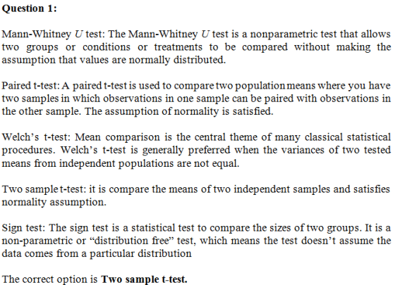 Question 1: Mann-Whitney U test: The Mann-Whitney U test is a nonparametric test that allows two groups or conditions or trea