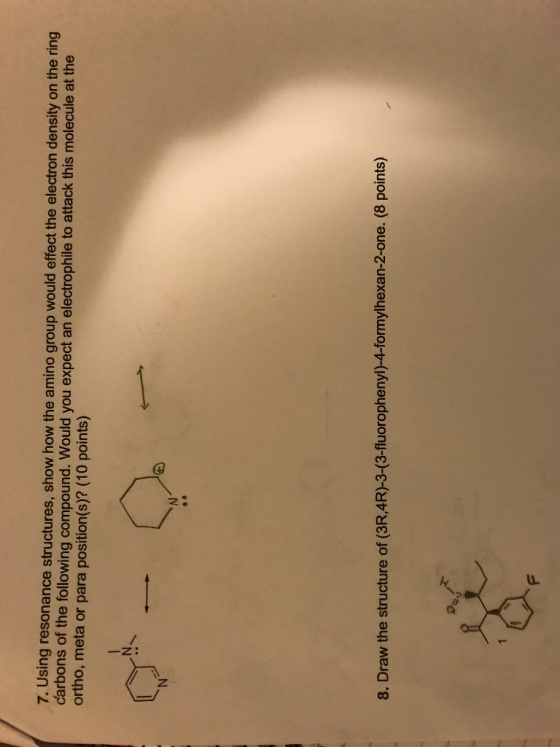 ing resonance structures, show how the amino group would effect the electron density on the ring carbons of the following compound. Would you expect an electrophile to attack this molecule at the ortho, meta or para position(s)? (10 points) 8. Draw the structure of (3R,4R)-3-(3-fluorophenyl)-4-formylhexan-2-one. (8 points)