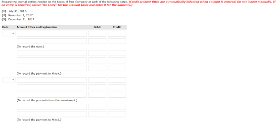 Prepare the journal entries needed on the books of Pina Company at each of the following dates. (Credit account titles are automatically indented when amount is entered. Do not indent manually. If no entry is required, select No Entry for the account titles and enter O for the amounts.) (1) July 31, 2017. (2) November 1, 2017. (3) December 31, 2017 Date Account Titles and Explanation Debit To record the note.) (To record the payment to Minsk.) (To record the proceeds from the investment.) To record the payment to Minsk.)