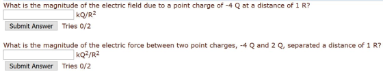 What is the magnitude of the electric field due to a point charge of -4 Q at a distance of 1 R? kQ/R2 Tries 0/2 Submit Answer What is the magnitude of the electric force between two point charges, -4 Q and 2 Q, separated a distance of 1 R? kQ2/R2 Submit Answer Tries 0/2