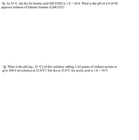 1) At 25 °C, the Ka for formic acid (HCO2H) is 1.8 x 10-4. What is the pH of a 0.10 M aqueous solution of lithium formate (Li