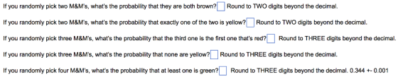 If you randomly pick two M&Ms, whats the probability that they are both brown? Round to TWO digits beyond the decimal. If you randomly pick two M&Ms, whats the probability that exactly one of the two is yellow?Round to TWO digits beyond the decimal If you randomly pick three M&Ms, whats the probability that the third one is the first one thats red? Round to THREE digits beyond the decimal. If you randomly pick three M&Ms, whats the probability that none are yello?Round to THREE digits beyond the decimal If you randomly pick four M&Ms, whats the probability that at least one is green? | Round to THREE digits beyond the decimal, 0.344 +-0.001
