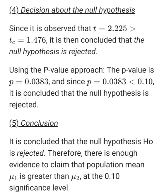 (4) _Decision about the null hypothesis Since it is observed that 2.225 〉 tc 1.476, it is then concluded that the null hypothesis is rejected. Using the P-value approach: The p-value is p 0.0383, and since p 0.0383 < 0.10, it is concluded that the null hypothesis is rejected (5) Conclusion It is concluded that the null hypothesis Ho is rejected. Therefore, there is enough evidence to claim that population mean is greater than μ2, at the 0.10 significance level.