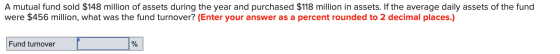 A mutual fund sold $148 million of assets during the year and purchased $118 million in assets. If the average daily assets o